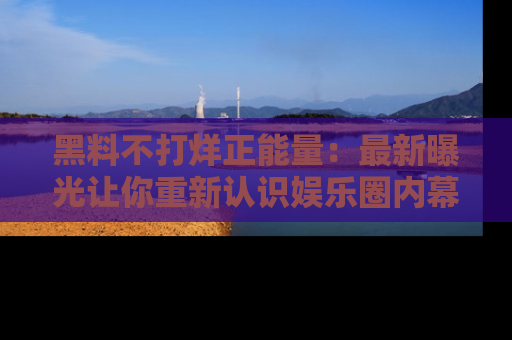 黑料不打烊正能量：最新曝光让你重新认识娱乐圈内幕！