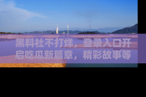 黑料社不打烊，登录入口开启吃瓜新篇章，精彩故事等你来发现！