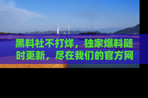 黑料社不打烊，独家爆料随时更新，尽在我们的官方网站网址！