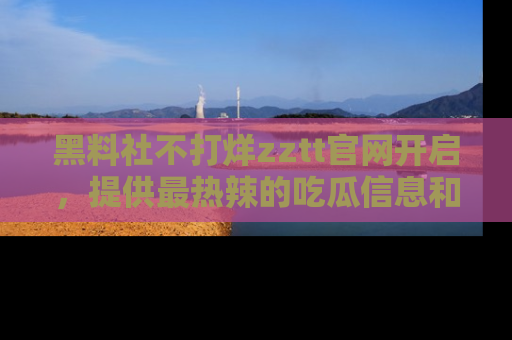 黑料社不打烊zztt官网开启，提供最热辣的吃瓜信息和黑料分享！