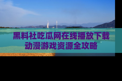 黑料社吃瓜网在线播放下载动漫游戏资源全攻略