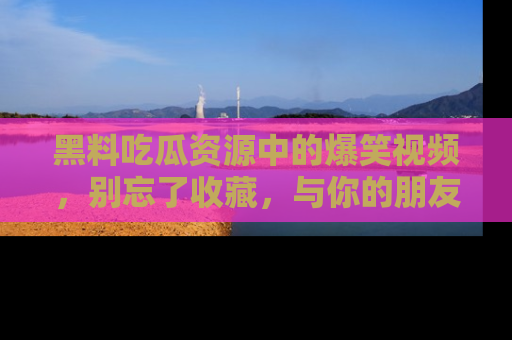 黑料吃瓜资源中的爆笑视频，别忘了收藏，与你的朋友一起分享乐趣！