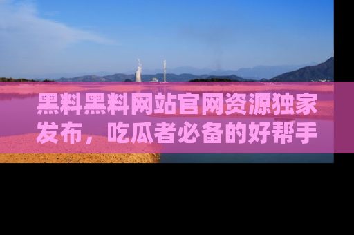 黑料黑料网站官网资源独家发布，吃瓜者必备的好帮手