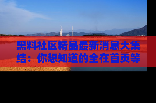黑料社区精品最新消息大集结：你想知道的全在首页等你探索！