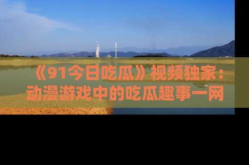 《91今日吃瓜》视频独家:动漫游戏中的吃瓜趣事一网打尽!