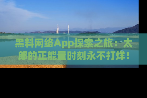 黑料网络App探索之旅：太郎的正能量时刻永不打烊！