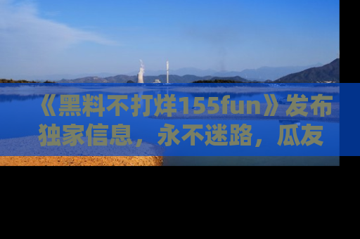 《黑料不打烊155fun》发布独家信息,永不迷路,瓜友们的最佳选择!