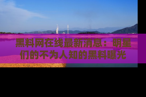 黑料网在线最新消息：明星们的不为人知的黑料曝光