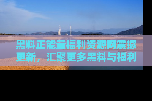 黑料正能量福利资源网震撼更新，汇聚更多黑料与福利！