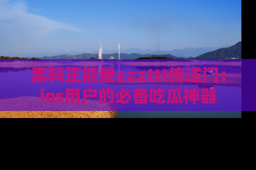 黑料正能量zzzttt传送门：ios用户的必备吃瓜神器