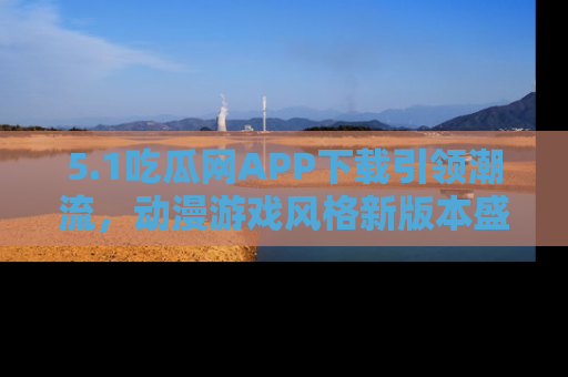 5.1吃瓜网APP下载引领潮流,动漫游戏风格新版本盛情发布!