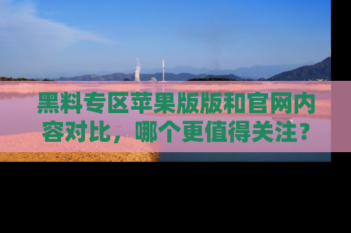 黑料专区苹果版版和官网内容对比，哪个更值得关注？