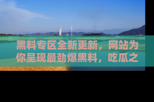 黑料专区全新更新，网站为你呈现最劲爆黑料，吃瓜之旅从这里开始！
