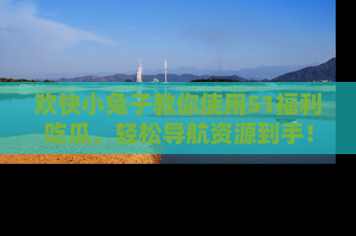 欢快小兔子教你使用51福利吃瓜，轻松导航资源到手！