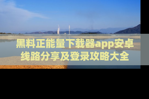 黑料正能量下载器app安卓线路分享及登录攻略大全
