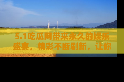 5.1吃瓜网带来永久的娱乐盛宴,精彩不断刷新,让你乐在其中