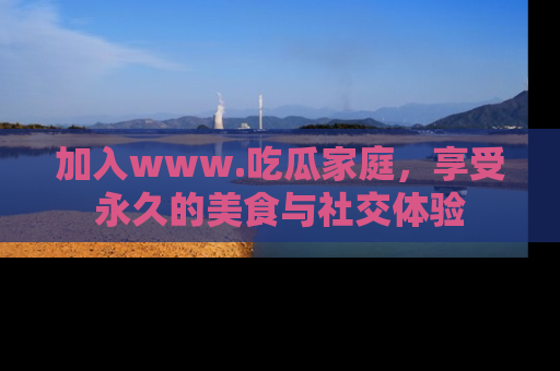 加入www.吃瓜家庭，享受永久的美食与社交体验