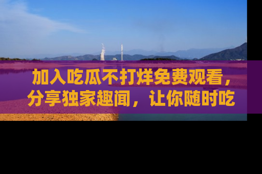 加入吃瓜不打烊免费观看，分享独家趣闻，让你随时吃瓜不停！