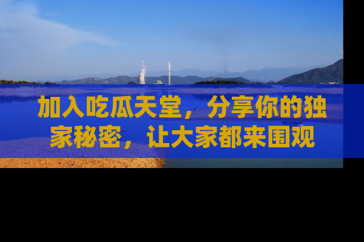 加入吃瓜天堂，分享你的独家秘密，让大家都来围观