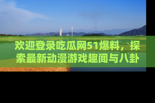 欢迎登录吃瓜网51爆料，探索最新动漫游戏趣闻与八卦！