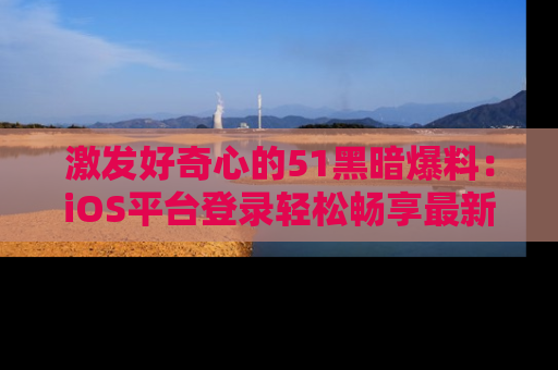 激发好奇心的51黑暗爆料：iOS平台登录轻松畅享最新八卦，刷新你的宠儿清单！