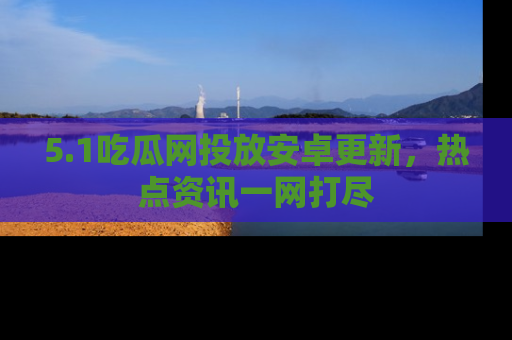 5.1吃瓜网投放安卓更新,热点资讯一网打尽