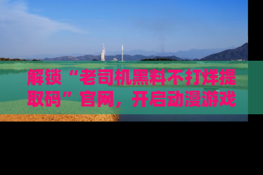 解锁“老司机黑料不打烊提取码”官网，开启动漫游戏的新次元之旅！