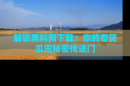 解锁黑料网下载：你的专属瓜田秘密传送门