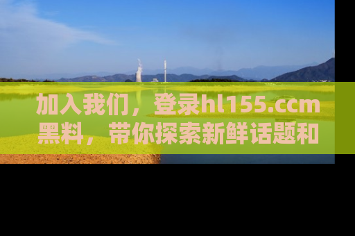 加入我们，登录hl155.ccm黑料，带你探索新鲜话题和黑料趣事！