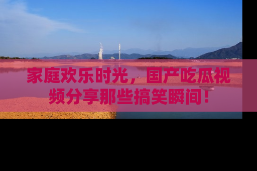 家庭欢乐时光，国产吃瓜视频分享那些搞笑瞬间！