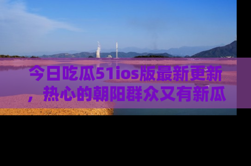 今日吃瓜51ios版最新更新，热心的朝阳群众又有新瓜要分享啦！