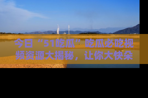 今日“51吃瓜”吃瓜必吃视频资源大揭秘，让你大快朵颐不停口！