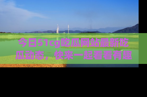 今日51cg吃瓜网站最新吃瓜动态，快来一起看看有趣的事情！