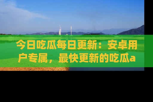今日吃瓜每日更新：安卓用户专属，最快更新的吃瓜app值得拥有。