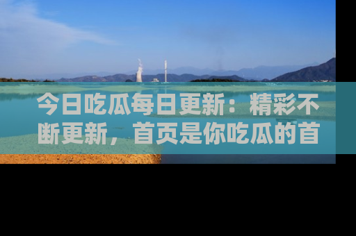 今日吃瓜每日更新：精彩不断更新，首页是你吃瓜的首选！