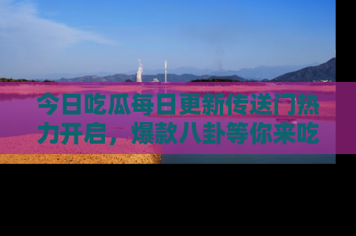 今日吃瓜每日更新传送门热力开启，爆款八卦等你来吃瓜