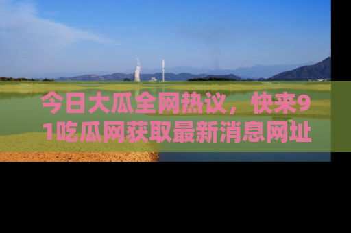 今日大瓜全网热议，快来91吃瓜网获取最新消息网址