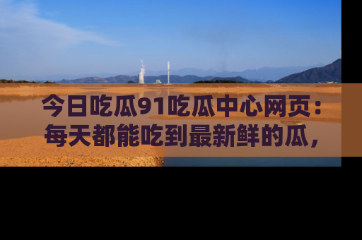 今日吃瓜91吃瓜中心网页：每天都能吃到最新鲜的瓜，八卦互动精彩无限！