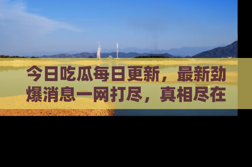 今日吃瓜每日更新，最新劲爆消息一网打尽，真相尽在其中！