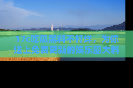 17c吃瓜黑料不打烊,为你送上免费更新的娱乐圈大料!