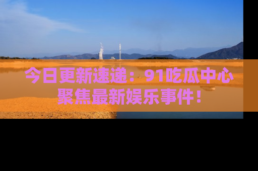 今日更新速递：91吃瓜中心聚焦最新娱乐事件！