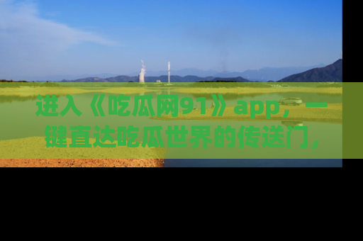 进入《吃瓜网91》app，一键直达吃瓜世界的传送门，快来试试！
