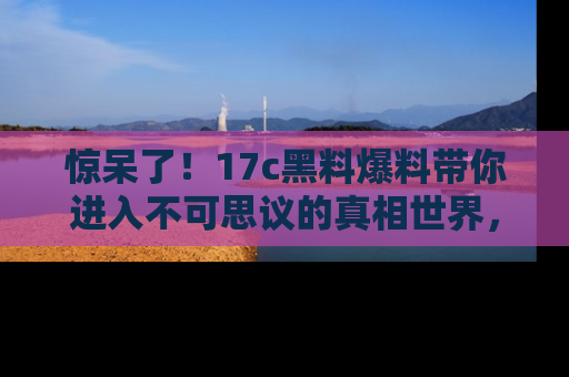 惊呆了！17c黑料爆料带你进入不可思议的真相世界，赶快看链接！