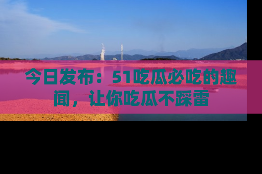 今日发布：51吃瓜必吃的趣闻，让你吃瓜不踩雷