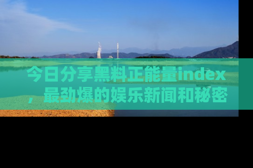 今日分享黑料正能量index，最劲爆的娱乐新闻和秘密等你来发现！