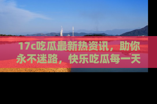 17c吃瓜最新热资讯,助你永不迷路,快乐吃瓜每一天!