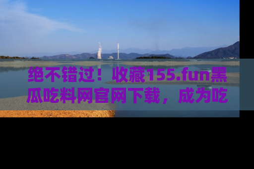 绝不错过！收藏155.fun黑瓜吃料网官网下载，成为吃瓜达人！