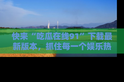 快来“吃瓜在线91”下载最新版本，抓住每一个娱乐热点的精彩瞬间！