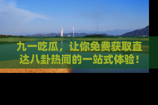 九一吃瓜，让你免费获取直达八卦热闻的一站式体验！