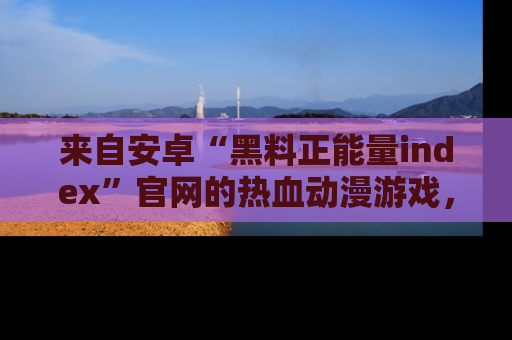来自安卓“黑料正能量index”官网的热血动漫游戏，聚焦黑料与正能量的精彩时刻